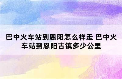 巴中火车站到恩阳怎么样走 巴中火车站到恩阳古镇多少公里